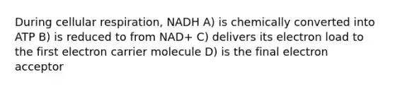 During cellular respiration, NADH A) is chemically converted into ATP B) is reduced to from NAD+ C) delivers its electron load to the first electron carrier molecule D) is the final electron acceptor