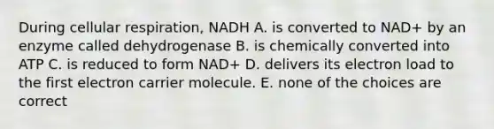 During cellular respiration, NADH A. is converted to NAD+ by an enzyme called dehydrogenase B. is chemically converted into ATP C. is reduced to form NAD+ D. delivers its electron load to the first electron carrier molecule. E. none of the choices are correct