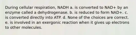 During <a href='https://www.questionai.com/knowledge/k1IqNYBAJw-cellular-respiration' class='anchor-knowledge'>cellular respiration</a>, NADH a. is converted to NAD+ by an enzyme called a dehydrogenase. b. is reduced to form NAD+. c. is converted directly into ATP. d. None of the choices are correct. e. is involved in an exergonic reaction when it gives up electrons to other molecules.