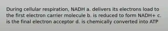 During cellular respiration, NADH a. delivers its electrons load to the first electron carrier molecule b. is reduced to form NADH+ c. is the final electron acceptor d. is chemically converted into ATP