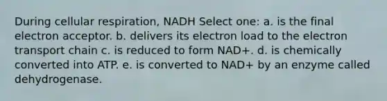 During cellular respiration, NADH Select one: a. is the final electron acceptor. b. delivers its electron load to the electron transport chain c. is reduced to form NAD+. d. is chemically converted into ATP. e. is converted to NAD+ by an enzyme called dehydrogenase.