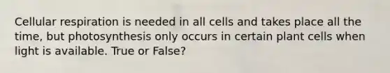 Cellular respiration is needed in all cells and takes place all the time, but photosynthesis only occurs in certain plant cells when light is available. True or False?