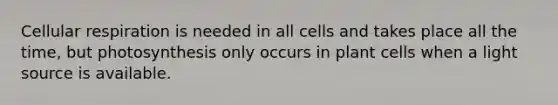 Cellular respiration is needed in all cells and takes place all the time, but photosynthesis only occurs in plant cells when a light source is available.