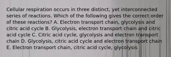 Cellular respiration occurs in three distinct, yet interconnected series of reactions. Which of the following gives the correct order of these reactions? A. Electron transport chain, glycolysis and citric acid cycle B. Glycolysis, electron transport chain and citric acid cycle C. Citric acid cycle, glycolysis and electron transport chain D. Glycolysis, citric acid cycle and electron transport chain E. Electron transport chain, citric acid cycle, glycolysis