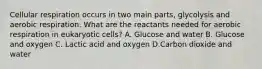 Cellular respiration occurs in two main parts, glycolysis and aerobic respiration. What are the reactants needed for aerobic respiration in eukaryotic cells? A. Glucose and water B. Glucose and oxygen C. Lactic acid and oxygen D.Carbon dioxide and water