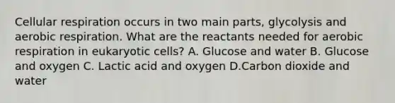 Cellular respiration occurs in two main parts, glycolysis and aerobic respiration. What are the reactants needed for aerobic respiration in eukaryotic cells? A. Glucose and water B. Glucose and oxygen C. Lactic acid and oxygen D.Carbon dioxide and water