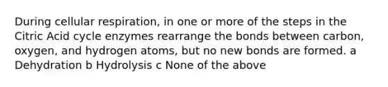 During cellular respiration, in one or more of the steps in the Citric Acid cycle enzymes rearrange the bonds between carbon, oxygen, and hydrogen atoms, but no new bonds are formed. a Dehydration b Hydrolysis c None of the above