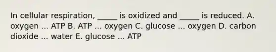 In cellular respiration, _____ is oxidized and _____ is reduced. A. oxygen ... ATP B. ATP ... oxygen C. glucose ... oxygen D. carbon dioxide ... water E. glucose ... ATP