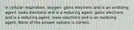 in cellular respiration, oxygen: gains electrons and is an oxidizing agent. loses electrons and is a reducing agent. gains electrons and is a reducing agent. loses electrons and is an oxidizing agent. None of the answer options is correct.