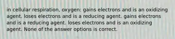 in cellular respiration, oxygen: gains electrons and is an oxidizing agent. loses electrons and is a reducing agent. gains electrons and is a reducing agent. loses electrons and is an oxidizing agent. None of the answer options is correct.