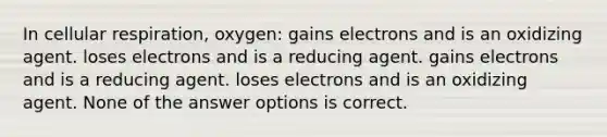 In cellular respiration, oxygen: gains electrons and is an oxidizing agent. loses electrons and is a reducing agent. gains electrons and is a reducing agent. loses electrons and is an oxidizing agent. None of the answer options is correct.