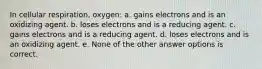 In cellular respiration, oxygen: a. gains electrons and is an oxidizing agent. b. loses electrons and is a reducing agent. c. gains electrons and is a reducing agent. d. loses electrons and is an oxidizing agent. e. None of the other answer options is correct.