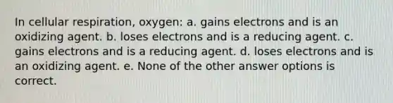 In cellular respiration, oxygen: a. gains electrons and is an oxidizing agent. b. loses electrons and is a reducing agent. c. gains electrons and is a reducing agent. d. loses electrons and is an oxidizing agent. e. None of the other answer options is correct.