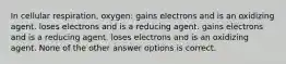 In cellular respiration, oxygen: gains electrons and is an oxidizing agent. loses electrons and is a reducing agent. gains electrons and is a reducing agent. loses electrons and is an oxidizing agent. None of the other answer options is correct.