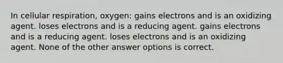 In <a href='https://www.questionai.com/knowledge/k1IqNYBAJw-cellular-respiration' class='anchor-knowledge'>cellular respiration</a>, oxygen: gains electrons and is an oxidizing agent. loses electrons and is a reducing agent. gains electrons and is a reducing agent. loses electrons and is an oxidizing agent. None of the other answer options is correct.