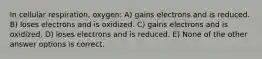 In cellular respiration, oxygen: A) gains electrons and is reduced. B) loses electrons and is oxidized. C) gains electrons and is oxidized. D) loses electrons and is reduced. E) None of the other answer options is correct.