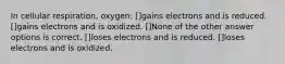 In cellular respiration, oxygen: []gains electrons and is reduced. []gains electrons and is oxidized. []None of the other answer options is correct. []loses electrons and is reduced. []loses electrons and is oxidized.