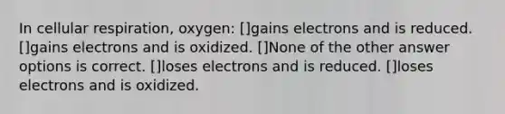 In cellular respiration, oxygen: []gains electrons and is reduced. []gains electrons and is oxidized. []None of the other answer options is correct. []loses electrons and is reduced. []loses electrons and is oxidized.