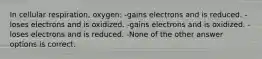 In cellular respiration, oxygen: -gains electrons and is reduced. -loses electrons and is oxidized. -gains electrons and is oxidized. -loses electrons and is reduced. -None of the other answer options is correct.