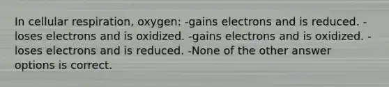 In <a href='https://www.questionai.com/knowledge/k1IqNYBAJw-cellular-respiration' class='anchor-knowledge'>cellular respiration</a>, oxygen: -gains electrons and is reduced. -loses electrons and is oxidized. -gains electrons and is oxidized. -loses electrons and is reduced. -None of the other answer options is correct.