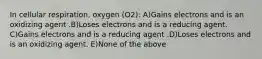 In cellular respiration, oxygen (O2): A)Gains electrons and is an oxidizing agent .B)Loses electrons and is a reducing agent. C)Gains electrons and is a reducing agent .D)Loses electrons and is an oxidizing agent. E)None of the above