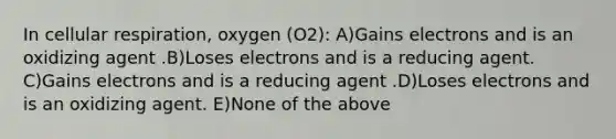 In cellular respiration, oxygen (O2): A)Gains electrons and is an oxidizing agent .B)Loses electrons and is a reducing agent. C)Gains electrons and is a reducing agent .D)Loses electrons and is an oxidizing agent. E)None of the above