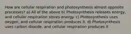 How are cellular respiration and photosynthesis almost opposite processes? a) All of the above b) Photosynthesis releases energy, and cellular respiration stores energy. c) Photosynthesis uses oxygen, and cellular respiration produces it. d) Photosynthesis uses carbon dioxide, and cellular respiration produces it