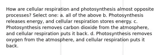 How are cellular respiration and photosynthesis almost opposite processes? Select one: a. all of the above b. Photosynthesis releases energy, and cellular respiration stores energy. c. Photosynthesis removes carbon dioxide from the atmosphere, and cellular respiration puts it back. d. Photosynthesis removes oxygen from the atmosphere, and cellular respiration puts it back.