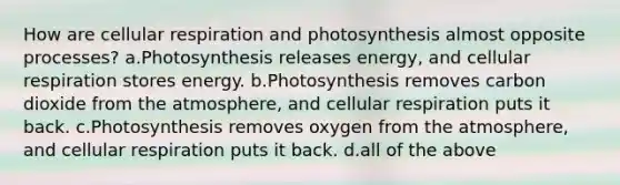 How are cellular respiration and photosynthesis almost opposite processes? a.Photosynthesis releases energy, and cellular respiration stores energy. b.Photosynthesis removes carbon dioxide from the atmosphere, and cellular respiration puts it back. c.Photosynthesis removes oxygen from the atmosphere, and cellular respiration puts it back. d.all of the above