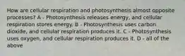 How are cellular respiration and photosynthesis almost opposite processes? A - Photosynthesis releases energy, and cellular respiration stores energy. B - Photosynthesis uses carbon dioxide, and cellular respiration produces it. C - Photosynthesis uses oxygen, and cellular respiration produces it. D - all of the above