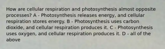 How are cellular respiration and photosynthesis almost opposite processes? A - Photosynthesis releases energy, and cellular respiration stores energy. B - Photosynthesis uses carbon dioxide, and cellular respiration produces it. C - Photosynthesis uses oxygen, and cellular respiration produces it. D - all of the above