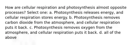 How are <a href='https://www.questionai.com/knowledge/k1IqNYBAJw-cellular-respiration' class='anchor-knowledge'>cellular respiration</a> and photosynthesis almost opposite processes? Select one: a. Photosynthesis releases energy, and cellular respiration stores energy. b. Photosynthesis removes carbon dioxide from the atmosphere, and cellular respiration puts it back. c. Photosynthesis removes oxygen from the atmosphere, and cellular respiration puts it back. d. all of the above