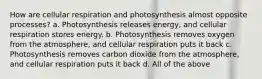 How are cellular respiration and photosynthesis almost opposite processes? a. Photosynthesis releases energy, and cellular respiration stores energy. b. Photosynthesis removes oxygen from the atmosphere, and cellular respiration puts it back c. Photosynthesis removes carbon dioxide from the atmosphere, and cellular respiration puts it back d. All of the above