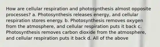 How are cellular respiration and photosynthesis almost opposite processes? a. Photosynthesis releases energy, and cellular respiration stores energy. b. Photosynthesis removes oxygen from the atmosphere, and cellular respiration puts it back c. Photosynthesis removes carbon dioxide from the atmosphere, and cellular respiration puts it back d. All of the above