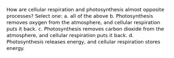 How are cellular respiration and photosynthesis almost opposite processes? Select one: a. all of the above b. Photosynthesis removes oxygen from the atmosphere, and cellular respiration puts it back. c. Photosynthesis removes carbon dioxide from the atmosphere, and cellular respiration puts it back. d. Photosynthesis releases energy, and cellular respiration stores energy.