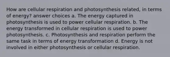 How are cellular respiration and photosynthesis related, in terms of energy? answer choices a. The energy captured in photosynthesis is used to power cellular respiration. b. The energy transformed in cellular respiration is used to power photosynthesis. c. Photosynthesis and respiration perform the same task in terms of energy transformation d. Energy is not involved in either photosynthesis or cellular respiration.