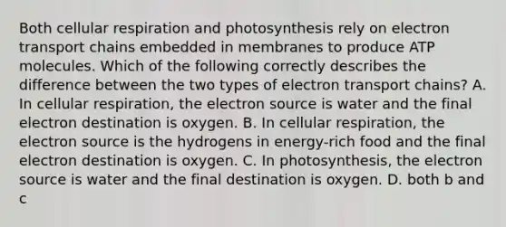 Both <a href='https://www.questionai.com/knowledge/k1IqNYBAJw-cellular-respiration' class='anchor-knowledge'>cellular respiration</a> and photosynthesis rely on electron transport chains embedded in membranes to produce ATP molecules. Which of the following correctly describes the difference between the two types of electron transport chains? A. In cellular respiration, the electron source is water and the final electron destination is oxygen. B. In cellular respiration, the electron source is the hydrogens in energy-rich food and the final electron destination is oxygen. C. In photosynthesis, the electron source is water and the final destination is oxygen. D. both b and c