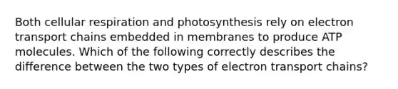 Both cellular respiration and photosynthesis rely on electron transport chains embedded in membranes to produce ATP molecules. Which of the following correctly describes the difference between the two types of electron transport chains?