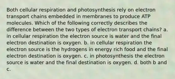 Both cellular respiration and photosynthesis rely on electron transport chains embedded in membranes to produce ATP molecules. Which of the following correctly describes the difference between the two types of electron transport chains? a. in cellular respiration the electron source is water and the final electron destination is oxygen. b. in cellular respiration the electron source is the hydrogens in energy rich food and the final electron destination is oxygen. c. in photosynthesis the electron source is water and the final destination is oxygen. d. both b and c.