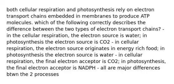 both cellular respiration and photosynthesis rely on electron transport chains embedded in membranes to produce ATP molecules. which of the following correctly describes the difference between the two types of electron transport chains? - in the cellular respiration, the electron source is water; in photosynthesis the electron source is CO2 - in cellular respiration, the electron source originates in energy rich food; in photosynthesis the electron source is water - in cellular respiration, the final electron acceptor is CO2; in photosynthesis, the final electron acceptor is NADPH - all are major differences btwn the 2 processes