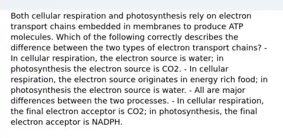 Both cellular respiration and photosynthesis rely on electron transport chains embedded in membranes to produce ATP molecules. Which of the following correctly describes the difference between the two types of electron transport chains? - In cellular respiration, the electron source is water; in photosynthesis the electron source is CO2. - In cellular respiration, the electron source originates in energy rich food; in photosynthesis the electron source is water. - All are major differences between the two processes. - In cellular respiration, the final electron acceptor is CO2; in photosynthesis, the final electron acceptor is NADPH.