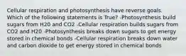 Cellular respiration and photosynthesis have reverse goals. Which of the following statements is True? -Photosynthesis build sugars from H20 and CO2 -Cellular respiration builds sugars from CO2 and H20 -Photosynthesis breaks down sugars to get energy stored in chemical bonds -Cellular respiration breaks down water and carbon dioxide to get energy stored in chemical bonds