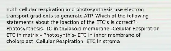 Both cellular respiration and photosynthesis use electron transport gradients to generate ATP. Which of the following statements about the loaction of the ETC's is correct? -Photosynthesis- TC in thylakoid membrane -Cellular Respiration ETC in matrix - Photosynthis- ETC in inner membrane of cholorplast -Cellular Respiration- ETC in stroma