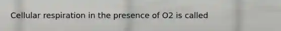 Cellular respiration in the presence of O2 is called