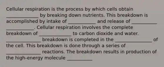 Cellular respiration is the process by which cells obtain ______________ by breaking down nutrients. This breakdown is accomplished by intake of ____________ and release of ___________ ____________. Cellular respiration involves the complete breakdown of ______________ to carbon dioxide and water. _______________ breakdown is completed in the ________________ of the cell. This breakdown is done through a series of _______________ reactions. The breakdown results in production of the high-energy molecule ___________