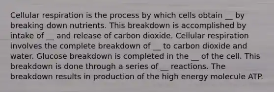 <a href='https://www.questionai.com/knowledge/k1IqNYBAJw-cellular-respiration' class='anchor-knowledge'>cellular respiration</a> is the process by which cells obtain __ by breaking down nutrients. This breakdown is accomplished by intake of __ and release of carbon dioxide. Cellular respiration involves the complete breakdown of __ to carbon dioxide and water. Glucose breakdown is completed in the __ of the cell. This breakdown is done through a series of __ reactions. The breakdown results in production of the high energy molecule ATP.