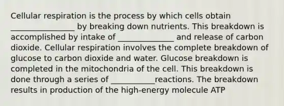 Cellular respiration is the process by which cells obtain ________________ by breaking down nutrients. This breakdown is accomplished by intake of ______________ and release of carbon dioxide. Cellular respiration involves the complete breakdown of glucose to carbon dioxide and water. Glucose breakdown is completed in the mitochondria of the cell. This breakdown is done through a series of ___________reactions. The breakdown results in production of the high-energy molecule ATP