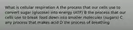 What is cellular respiration A the process that our cells use to convert sugar (glucose) into energy (ATP) B the process that our cells use to break food down into smaller molecules (sugars) C any process that makes acid D the process of breathing