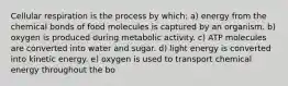 Cellular respiration is the process by which: a) energy from the chemical bonds of food molecules is captured by an organism. b) oxygen is produced during metabolic activity. c) ATP molecules are converted into water and sugar. d) light energy is converted into kinetic energy. e) oxygen is used to transport chemical energy throughout the bo