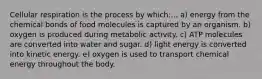 Cellular respiration is the process by which:... a) energy from the chemical bonds of food molecules is captured by an organism. b) oxygen is produced during metabolic activity. c) ATP molecules are converted into water and sugar. d) light energy is converted into kinetic energy. e) oxygen is used to transport chemical energy throughout the body.